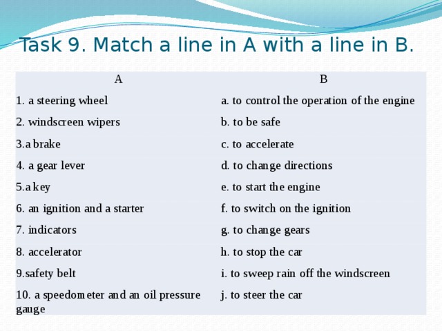 Task 9. Match a line in A with a line in B. A B 1. a steering wheel a. to control the operation of the engine 2. windscreen wipers b. to be safe 3.a brake c. to accelerate 4. a gear lever 5.a key d. to change directions e. to start the engine 6. an ignition and a starter f. to switch on the ignition 7. indicators g. to change gears 8. accelerator h. to stop the car 9.safety belt i. to sweep rain off the windscreen 10. a speedometer and an oil pressure gauge j. to steer the car 