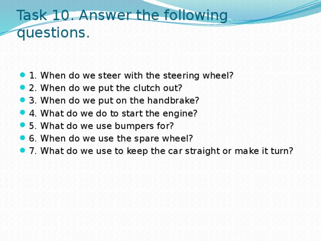 Task 10. Answer the following questions. 1. When do we steer with the steering wheel? 2. When do we put the clutch out? 3. When do we put on the handbrake? 4. What do we do to start the engine? 5. What do we use bumpers for? 6. When do we use the spare wheel? 7. What do we use to keep the car straight or make it turn? 