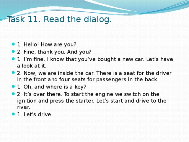 Task 11. Read the dialog. 1. Hello! How are you? 2. Fine, thank you. And you? 1. I’m fine. I know that you’ve bought a new car. Let’s have a look at it. 2. Now, we are inside the car. There is a seat for the driver in the front and four seats for passengers in the back. 1. Oh, and where is a key? 2. It’s over there. To start the engine we switch on the ignition and press the starter. Let’s start and drive to the river. 1. Let’s drive 