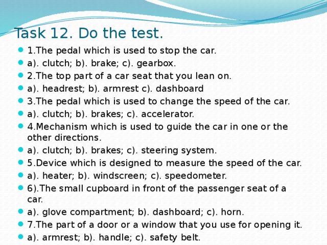 Task 12. Do the test. 1.The pedal which is used to stop the car. a). clutch; b). brake; c). gearbox. 2.The top part of a car seat that you lean on. a). headrest; b). armrest c). dashboard 3.The pedal which is used to change the speed of the car. a). clutch; b). brakes; c). accelerator. 4.Mechanism which is used to guide the car in one or the other directions. a). clutch; b). brakes; c). steering system. 5.Device which is designed to measure the speed of the car. a). heater; b). windscreen; c). speedometer. 6).The small cupboard in front of the passenger seat of a car. a). glove compartment; b). dashboard; c). horn. 7.The part of a door or a window that you use for opening it. a). armrest; b). handle; c). safety belt. 