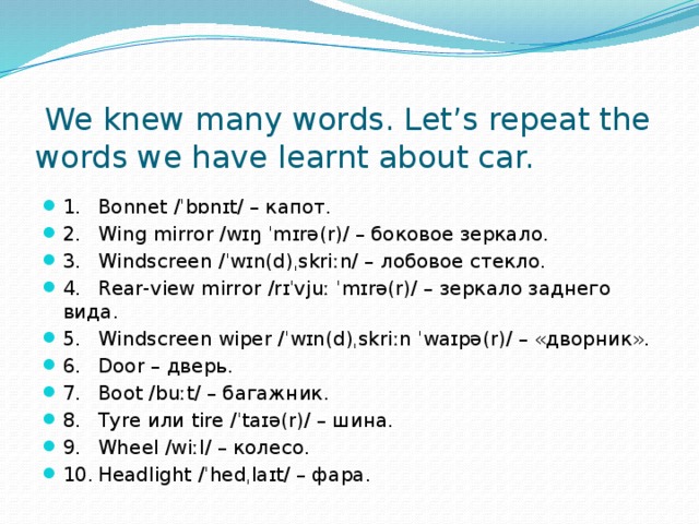  We knew many words. Let’s repeat the words we have learnt about car. 1.  Bonnet /ˈbɒnɪt/ – капот. 2.  Wing mirror /wɪŋ ˈmɪrə(r)/ – боковое зеркало. 3.  Windscreen /ˈwɪn(d)ˌskriːn/ – лобовое стекло. 4.  Rear-view mirror /rɪˈvjuː ˈmɪrə(r)/ – зеркало заднего вида. 5.  Windscreen wiper /ˈwɪn(d)ˌskriːn ˈwaɪpə(r)/ – «дворник». 6.  Door – дверь. 7.  Boot /buːt/ – багажник. 8.  Tyre или tire /ˈtaɪə(r)/ – шина. 9.  Wheel /wiːl/ – колесо. 10.  Headlight /ˈhedˌlaɪt/ – фара. 