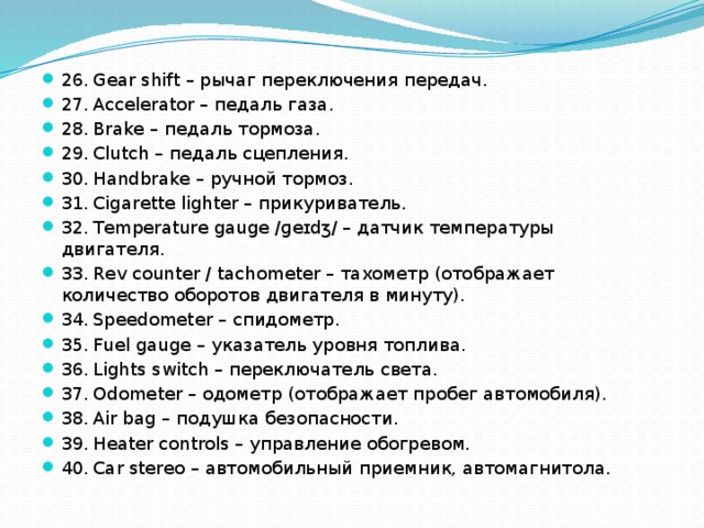 26.  Gear shift – рычаг переключения передач. 27.  Accelerator – педаль газа. 28.  Brake – педаль тормоза. 29.  Clutch – педаль сцепления. 30.  Handbrake – ручной тормоз. 31.  Cigarette lighter – прикуриватель. 32.  Temperature gauge /ɡeɪdʒ/ – датчик температуры двигателя. 33.  Rev counter / tachometer – тахометр (отображает количество оборотов двигателя в минуту). 34.  Speedometer – спидометр. 35.  Fuel gauge – указатель уровня топлива. 36.  Lights switch – переключатель света. 37.  Odometer – одометр (отображает пробег автомобиля). 38.  Air bag – подушка безопасности. 39.  Heater controls – управление обогревом. 40.  Car stereo – автомобильный приемник, автомагнитола. 