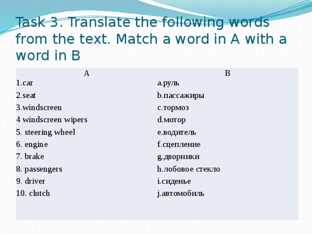 Task 3. Translate the following words from the text. Match a word in A with a word in B A B 1.car 2.seat a.руль b.пассажиры 3.windscreen 4 windscreen wipers c.тормоз d.мотор 5. steering wheel 6. engine e.водитель f.сцепление 7. brake g.дворники 8. passengers h.лобовое стекло 9. driver 10. clutch i.сиденье j.автомобиль 