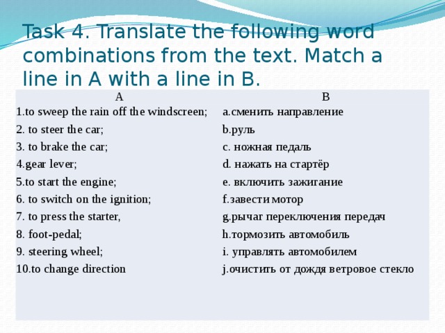 Task 4. Translate the following word combinations from the text. Match a line in A with a line in B. A B 1.to sweep the rain off the windscreen; 2. to steer the car; a.сменить направление b.руль 3. to brake the car; 4.gear lever; c. ножная педаль d. нажать на стартёр 5.to start the engine; 6. to switch on the ignition; e. включить зажигание f.завести мотор 7. to press the starter, g.рычаг переключения передач 8. foot-pedal; h.тормозить автомобиль 9. steering wheel; 10.to change direction i. управлять автомобилем j.очистить от дождя ветровое стекло 