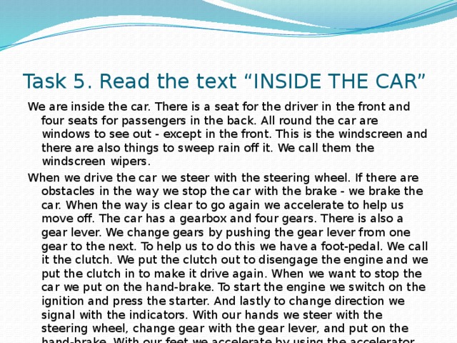 Task 5. Read the text “INSIDE THE CAR” We are inside the car. There is a seat for the driver in the front and four seats for passengers in the back. All round the car are windows to see out - except in the front. This is the windscreen and there are also things to sweep rain off it. We call them the windscreen wipers. When we drive the car we steer with the steering wheel. If there are obstacles in the way we stop the car with the brake - we brake the car. When the way is clear to go again we accelerate to help us move off. The car has a gearbox and four gears. There is also a gear lever. We change gears by pushing the gear lever from one gear to the next. To help us to do this we have a foot-pedal. We call it the clutch. We put the clutch out to disengage the engine and we put the clutch in to make it drive again. When we want to stop the car we put on the hand-brake. To start the engine we switch on the ignition and press the starter. And lastly to change direction we signal with the indicators. With our hands we steer with the steering wheel, change gear with the gear lever, and put on the hand-brake. With our feet we accelerate by using the accelerator, stop by using the foot-brake and change gear by using the clutch. 