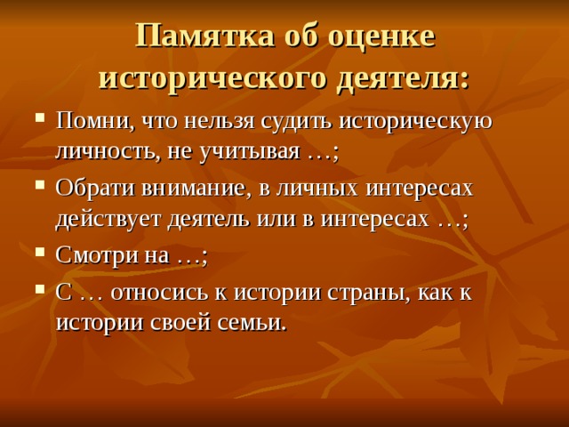 Памятка об оценке исторического деятеля: Помни, что нельзя судить историческую личность, не учитывая … ; Обрати внимание, в личных интересах действует деятель или в интересах … ; Смотри на … ; С … относись к истории страны, как к истории своей семьи. 