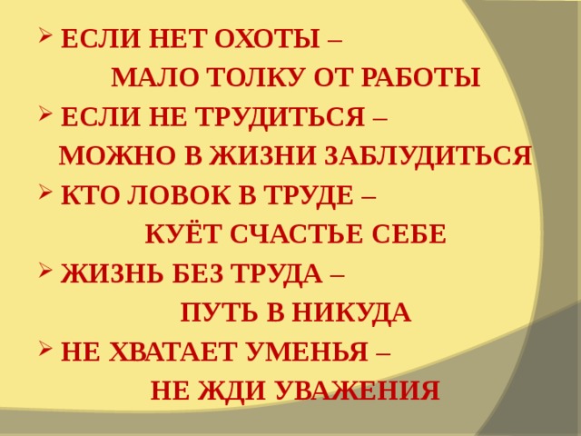 ЕСЛИ НЕТ ОХОТЫ – МАЛО ТОЛКУ ОТ РАБОТЫ ЕСЛИ НЕ ТРУДИТЬСЯ – МОЖНО В ЖИЗНИ ЗАБЛУДИТЬСЯ КТО ЛОВОК В ТРУДЕ – КУЁТ СЧАСТЬЕ СЕБЕ ЖИЗНЬ БЕЗ ТРУДА – ПУТЬ В НИКУДА НЕ ХВАТАЕТ УМЕНЬЯ – НЕ ЖДИ УВАЖЕНИЯ 