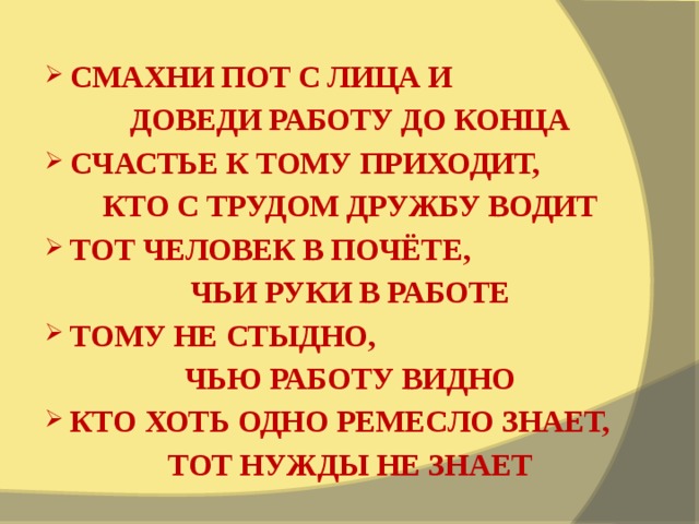 СМАХНИ ПОТ С ЛИЦА И ДОВЕДИ РАБОТУ ДО КОНЦА СЧАСТЬЕ К ТОМУ ПРИХОДИТ, КТО С ТРУДОМ ДРУЖБУ ВОДИТ ТОТ ЧЕЛОВЕК В ПОЧЁТЕ, ЧЬИ РУКИ В РАБОТЕ ТОМУ НЕ СТЫДНО, ЧЬЮ РАБОТУ ВИДНО КТО ХОТЬ ОДНО РЕМЕСЛО ЗНАЕТ, ТОТ НУЖДЫ НЕ ЗНАЕТ 