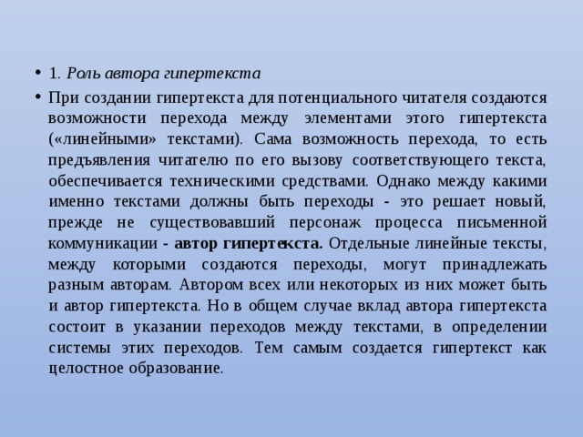 1. Роль автора гипертекста При создании гипертекста для потенциального читателя создаются возможности перехода между элементами этого гипертекста («линейными» текстами). Сама возможность перехода, то есть предъявления читателю по его вызову соответствующего текста, обеспечивается техническими средствами. Однако между какими именно текстами должны быть переходы - это решает новый, прежде не существовавший персонаж процесса письменной коммуникации - автор гипертекста. Отдельные линейные тексты, между которыми создаются переходы, могут принадлежать разным авторам. Автором всех или некоторых из них может быть и автор гипертекста. Но в общем случае вклад автора гипертекста состоит в указании переходов между текстами, в определении системы этих переходов. Тем самым создается гипертекст как целостное образование. 