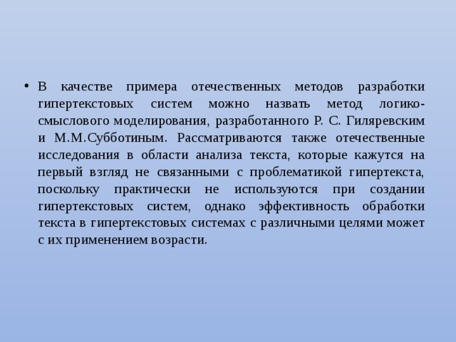 В качестве примера отечественных методов разработки гипертекстовых систем можно назвать метод логико-смыслового моделирования, разработанного Р. С. Гиляревским и М.М.Субботиным. Рассматриваются также отечественные исследования в области анализа текста, которые кажутся на первый взгляд не связанными с проблематикой гипертекста, поскольку практически не используются при создании гипертекстовых систем, однако эффективность обработки текста в гипертекстовых системах с различными целями может с их приме­нением возрасти. 