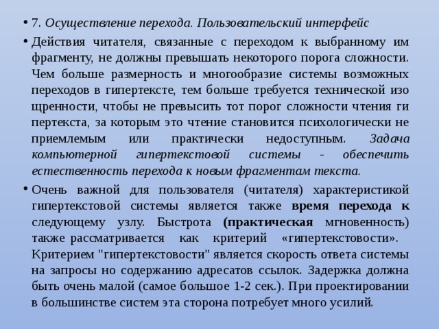 7. Осуществление перехода. Пользовательский интерфейс Действия читателя, связанные с переходом к выбранному им фрагменту, не должны превышать некоторого порога сложности. Чем больше размерность и многообразие системы возможных переходов в гипертексте, тем больше требуется технической изо­щренности, чтобы не превысить тот порог сложности чтения ги­пертекста, за которым это чтение становится психологически не­приемлемым или практически недоступным. Задача компьютерной гипертекстовой системы - обеспечить естественность перехода к новым фрагментам текста. Очень важной для пользователя (читателя) характеристикой гипертекстовой системы является также время перехода к следующему узлу. Быстрота (практическая мгновенность) также рассматривается как критерий «гипертекстовости». Критерием 