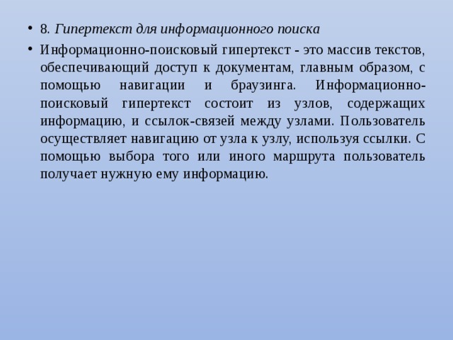 8. Гипертекст для информационного поиска Информационно-поисковый гипертекст - это массив текстов, обеспечивающий доступ к документам, главным образом, с помощью навигации и браузинга. Информационно-поисковый гипертекст состоит из узлов, содержащих информацию, и ссылок-связей между узлами. Пользователь осуществляет навигацию от узла к узлу, используя ссылки. С помощью выбора того или иного маршрута пользователь получает нужную ему информацию. 