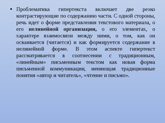 Проблематика гипертекста включает две резко контрастирующие по содержанию части. С одной стороны, речь идет о форме представления текстового материала, о его нелинейной организации, о его элементах, о характере взаимосвязи между ними, о том, как он осваивается (читается) и как формируется содержание в нелинейной форме. В этом аспекте гипертекст рассматривается в соотнесении с традиционным, «линейным» письменным текстом как новая форма письменной коммуникации, меняющая традици­онные понятия «автор и читатель», «чтение и письмо». 