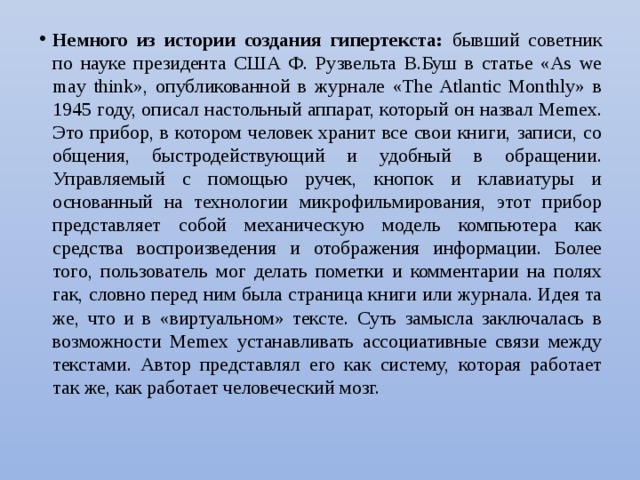 Немного из истории создания гипертекста: бывший советник по науке президента США Ф. Рузвельта В.Буш в статье «As we may think», опубликованной в журнале «The Atlantic Monthly» в 1945 году, описал настольный аппарат, который он назвал Меmех. Это прибор, в котором человек хранит все свои книги, записи, со­общения, быстродействующий и удобный в обращении. Управляемый с помощью ручек, кнопок и клавиатуры и основанный на технологии микрофильмирования, этот прибор представляет собой механическую модель компьютера как средства воспроизведения и отображения информации. Более того, пользователь мог делать пометки и комментарии на полях гак, словно перед ним была стра­ница книги или журнала. Идея та же, что и в «виртуальном» тексте. Суть замысла заключалась в возможности Меmех устанавливать ассоциативные связи между текстами. Автор представлял его как систему, которая работает так же, как работает человеческий мозг. 