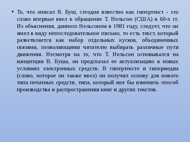 То, что описал В. Буш, сегодня известно как гипертекст - это слово впервые ввел в обращение Т. Нельсон (США) в 60-х гг. Из объяснения, данного Нельсоном в 1981 году, следует, что он имел в виду непоследовательное письмо, то есть текст, который разветвляется как набор отдельных кусков, объединенных связями, позволяющими читателю выбирать различные пути движения. Несмотря на то, что Т. Нельсон основывался на концепции В. Буша, он предсказал ее актуализацию в новых условиях электронных средств. В гипертексте и гипермедиа (слово, которое он также ввел) он получил основу для нового типа печатных средств, типа, который мог бы изменить способ производства и распространения книг и других текстов. 