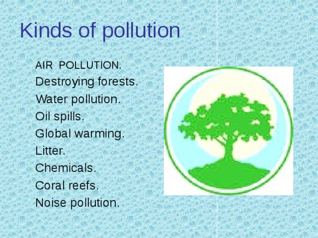 Kinds of pollution AIR POLLUTION. Destroying forests. Water pollution. Oil spills. Global warming. Litter. Chemicals. Coral reefs. Noise pollution. 