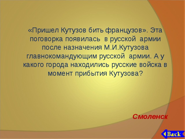 «Пришел Кутузов бить французов». Эта поговорка появилась в русской армии после назначения М.И.Кутузова главнокомандующим русской армии. А у какого города находились русские войска в момент прибытия Кутузова? Смоленск 