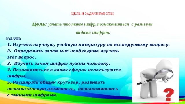  ЦЕЛЬ И ЗАДАЧИ РАБОТЫ   Цель:  узнать что такое шифр, п ознакомиться с разными  видами шифров. ЗАДАЧИ:  1. Изучить научную, учебную литературу по исследуемому вопросу.  2. Определить зачем мне необходимо изучить  этот вопрос.  3. Изучить зачем шифры нужны человеку.  4. Познакомиться в каких сферах используются  шифры.  5. Расширять общий кругозор, развивать  познавательную активность, познакомившись  с тайными шифрами. 