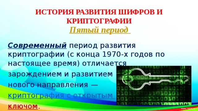 ИСТОРИЯ РАЗВИТИЯ ШИФРОВ И КРИПТОГРАФИИ Пятый период   Современный период развития криптографии (с конца 1970-х годов по настоящее время) отличается зарождением и развитием нового направления — криптография с открытым ключом . 