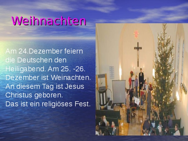 Weihnachten Am 24.Dezember feiern die Deutschen den Heiligabend. Am 25. -26. Dezember ist Weinachten. An diesem Tag ist Jesus Christus geboren. Das ist ein religiöses Fest. 