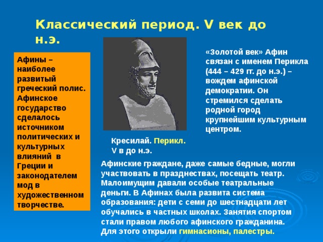 Классический период. V век до н.э. «Золотой век» Афин связан с именем Перикла (444 – 429 гг. до н.э.) – вождем афинской демократии. Он стремился сделать родной город крупнейшим культурным центром. Афины – наиболее развитый греческий полис. Афинское государство сделалось источником политических и культурных влияний в Греции и законодателем мод в художественном творчестве. Кресилай. Перикл.  V в до н.э. Афинские граждане, даже самые бедные, могли участвовать в празднествах, посещать театр. Малоимущим давали особые театральные деньги. В Афинах была развита система образования: дети с семи до шестнадцати лет обучались в частных школах. Занятия спортом стали правом любого афинского гражданина. Для этого открыли гимнасионы, палестры. 