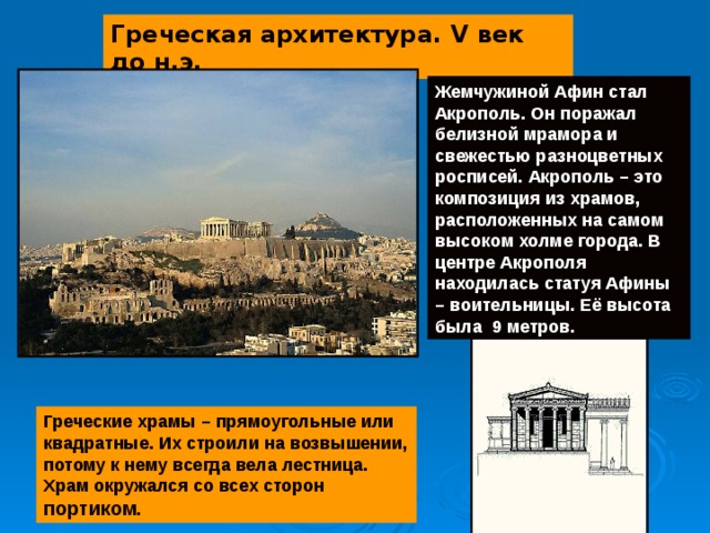 Греческая архитектура. V век до н.э. Жемчужиной Афин стал Акрополь. Он поражал белизной мрамора и свежестью разноцветных росписей. Акрополь – это композиция из храмов, расположенных на самом высоком холме города. В центре Акрополя находилась статуя Афины – воительницы. Её высота была 9 метров. Греческие храмы – прямоугольные или квадратные. Их строили на возвышении, потому к нему всегда вела лестница. Храм окружался со всех сторон портиком. 