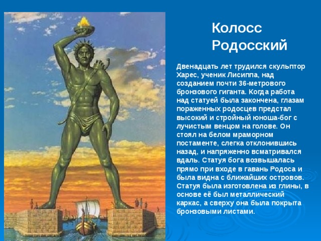 Колосс Родосский Двенадцать лет трудился скульптор Харес, ученик Лисиппа, над созданием почти 36-метрового бронзового гиганта. Когда работа над статуей была закончена, глазам пораженных родосцев предстал высокий и стройный юноша-бог с лучистым венцом на голове. Он стоял на белом мраморном постаменте, слегка отклонившись назад, и напряженно всматривался вдаль. Статуя бога возвышалась прямо при входе в гавань Родоса и была видна с ближайших островов. Статуя была изготовлена из глины, в основе её был металлический каркас, а сверху она была покрыта бронзовыми листами. 