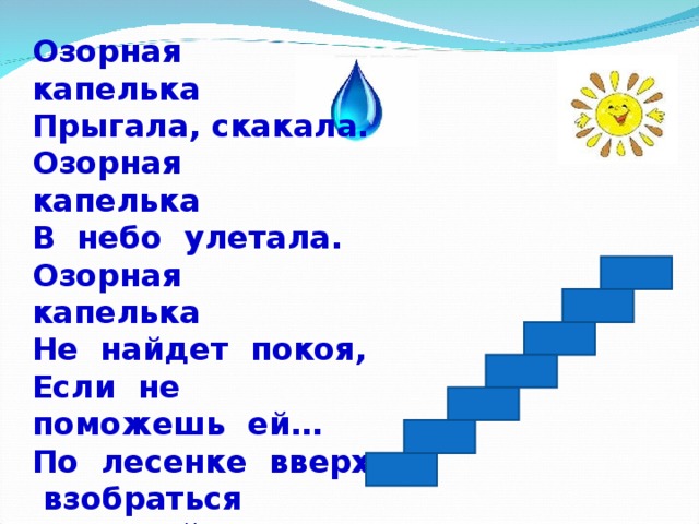Озорная капелька Прыгала, скакала. Озорная капелька В небо улетала. Озорная капелька Не найдет покоя, Если не поможешь ей… По лесенке вверх взобраться И в свойствах воды разобраться.