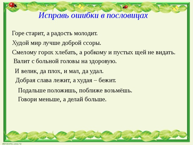  Исправь ошибки в пословицах Горе старит, а радость молодит. Худой мир лучше доброй ссоры. Смелому горох хлебать, а робкому и пустых щей не видать. Валит с больной головы на здоровую. И велик, да плох, и мал, да удал. Добрая слава лежит, а худая – бежит. Подальше положишь, поближе возьмёшь. Говори меньше, а делай больше. 