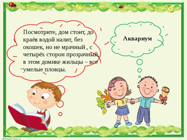  Аквариум Посмотрите, дом стоит, до краёв водой налит, без окошек, но не мрачный , с четырёх сторон прозрачный, в этом домике жильцы – все умелые пловцы. 