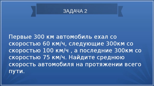 ЗАДАЧА 2 Первые 300 км автомобиль ехал со скоростью 60 км/ч, следующие 300км со скоростью 100 км/ч , а последние 300км со скоростью 75 км/ч. Найдите среднюю скорость автомобиля на протяжении всего пути. 