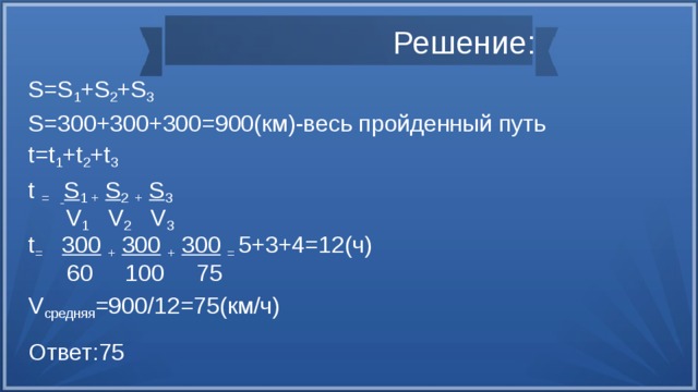 Решение: S=S 1 +S 2 +S 3 S=300+300+300=900(км)-весь пройденный путь t=t 1 +t 2 +t 3 t =  S 1 +  S 2  +  S 3  V 1 V 2 V 3 t =  300  +  300  +  300  = 5+3+4=12(ч)  60 100 75 V средняя =900/12=75(км/ч) Ответ:75 