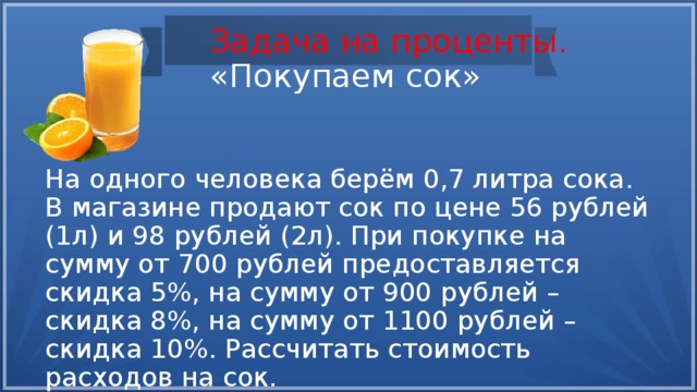 Задача на проценты.  «Покупаем сок» На одного человека берём 0,7 литра сока. В магазине продают сок по цене 56 рублей (1л) и 98 рублей (2л). При покупке на сумму от 700 рублей предоставляется скидка 5%, на сумму от 900 рублей – скидка 8%, на сумму от 1100 рублей – скидка 10%. Рассчитать стоимость расходов на сок. 