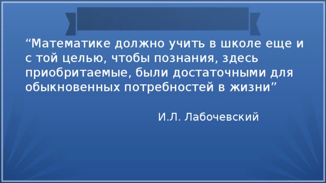 “ Математике должно учить в школе еще и с той целью, чтобы познания, здесь приобритаемые, были достаточными для обыкновенных потребностей в жизни” И.Л. Лабочевский 