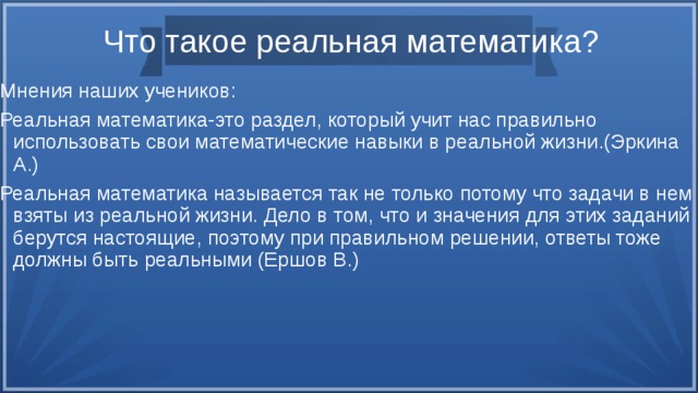 Что такое реальная математика? Мнения наших учеников: Реальная математика-это раздел, который учит нас правильно использовать свои математические навыки в реальной жизни.(Эркина А.) Реальная математика называется так не только потому что задачи в нем взяты из реальной жизни. Дело в том, что и значения для этих заданий берутся настоящие, поэтому при правильном решении, ответы тоже должны быть реальными (Ершов В.) 