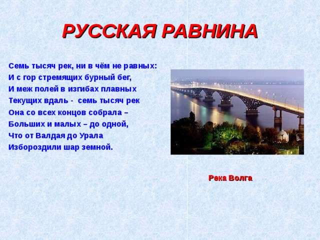 РУССКАЯ РАВНИНА Семь тысяч рек, ни в чём не равных: И с гор стремящих бурный бег, И меж полей в изгибах плавных Текущих вдаль - семь тысяч рек Она со всех концов собрала – Больших и малых – до одной, Что от Валдая до Урала Избороздили шар земной. Река Волга 