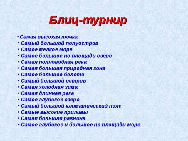 Блиц-турнир  Самая высокая точка  Самый большой полуостров  Самое мелкое море  Самое большое по площади озеро  Самая полноводная река  Самая большая природная зона  Самое большое болото  Самый большой остров  Самая холодная зима  Самая длинная река  Самое глубокое озеро  Самый большой климатический пояс  Самые высокие приливы  Самая большая равнина  Самое глубокое и большое по площади море 