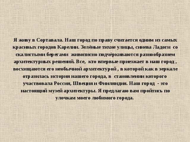 Я живу в Сортавала. Наш город по праву считается одним из самых красивых городов Карелии. Зелёные тихие улицы, синева Ладоги со скалистыми берегами живописно подчёркиваются разнообразием архитектурных решений. Все, кто впервые приезжает в наш город , восхищаются его необычной архитектурой , в которой как в зеркале отразилась история нашего города, в становлении которого участвовала Россия, Швеция и Финляндия. Наш город - это настоящий музей архитектуры. Я предлагаю вам пройтись по улочкам моего любимого города.  