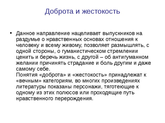 Доброта и жестокость   Данное направление нацеливает выпускников на раздумье о нравственных основах отношения к человеку и всему живому, позволяет размышлять, с одной стороны, о гуманистическом стремлении ценить и беречь жизнь, с другой – об антигуманном желании причинять страдание и боль другим и даже самому себе.  Понятия «доброта» и «жестокость» принадлежат к «вечным» категориям, во многих произведениях литературы показаны персонажи, тяготеющие к одному из этих полюсов или проходящие путь нравственного перерождения. 