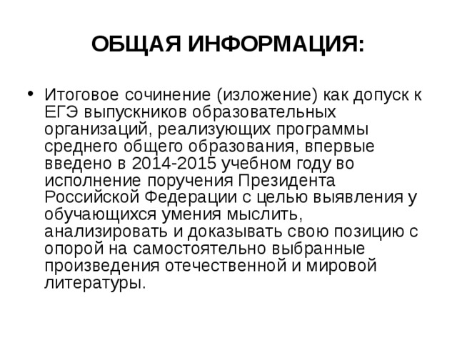 ОБЩАЯ ИНФОРМАЦИЯ: Итоговое сочинение (изложение) как допуск к ЕГЭ выпускников образовательных организаций, реализующих программы среднего общего образования, впервые введено в 2014-2015 учебном году во исполнение поручения Президента Российской Федерации с целью выявления у обучающихся умения мыслить, анализировать и доказывать свою позицию с опорой на самостоятельно выбранные произведения отечественной и мировой литературы. 