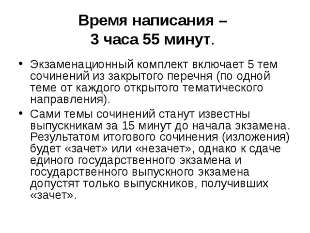 Время написания –  3 часа 55 минут .  Экзаменационный комплект включает 5 тем сочинений из закрытого перечня (по одной теме от каждого открытого тематического направления). Сами темы сочинений станут известны выпускникам за 15 минут до начала экзамена. Результатом итогового сочинения (изложения) будет «зачет» или «незачет», однако к сдаче единого государственного экзамена и государственного выпускного экзамена допустят только выпускников, получивших «зачет». 