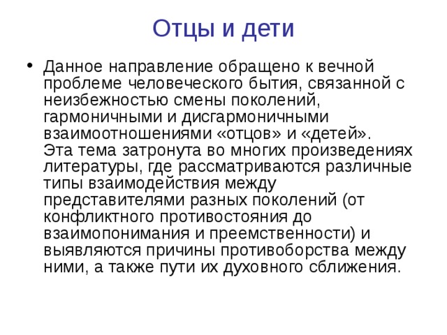 Отцы и дети   Данное направление обращено к вечной проблеме человеческого бытия, связанной с неизбежностью смены поколений, гармоничными и дисгармоничными взаимоотношениями «отцов» и «детей».  Эта тема затронута во многих произведениях литературы, где рассматриваются различные типы взаимодействия между представителями разных поколений (от конфликтного противостояния до взаимопонимания и преемственности) и выявляются причины противоборства между ними, а также пути их духовного сближения. 