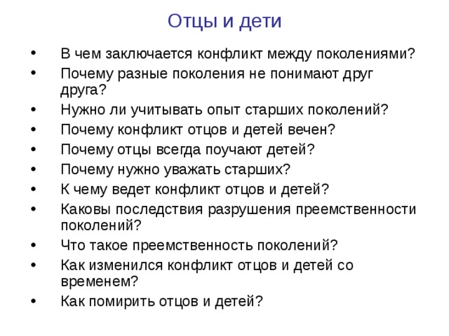 Отцы и дети   В чем заключается конфликт между поколениями? Почему разные поколения не понимают друг друга? Нужно ли учитывать опыт старших поколений? Почему конфликт отцов и детей вечен? Почему отцы всегда поучают детей? Почему нужно уважать старших? К чему ведет конфликт отцов и детей? Каковы последствия разрушения преемственности поколений? Что такое преемственность поколений? Как изменился конфликт отцов и детей со временем? Как помирить отцов и детей?  