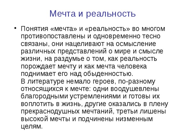  Мечта и реальность   Понятия «мечта» и «реальность» во многом противопоставлены и одновременно тесно связаны, они нацеливают на осмысление различных представлений о мире и смысле жизни, на раздумье о том, как реальность порождает мечту и как мечта человека поднимает его над обыденностью.  В литературе немало героев, по-разному относящихся к мечте: одни воодушевлены благородными устремлениями и готовы их воплотить в жизнь, другие оказались в плену прекраснодушных мечтаний, третьи лишены высокой мечты и подчинены низменным целям. 