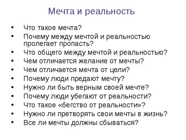  Мечта и реальность   Что такое мечта? Почему между мечтой и реальностью пролегает пропасть? Что общего между мечтой и реальностью? Чем отличается желание от мечты? Чем отличается мечта от цели? Почему люди предают мечту? Нужно ли быть верным своей мечте? Почему люди убегают от реальности? Что такое «бегство от реальности»? Нужно ли претворять свои мечты в жизнь? Все ли мечты должны сбываться? 