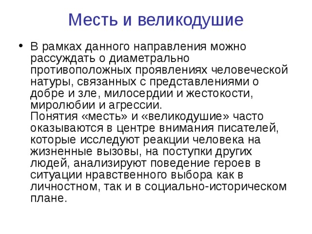 Месть и великодушие   В рамках данного направления можно рассуждать о диаметрально противоположных проявлениях человеческой натуры, связанных с представлениями о добре и зле, милосердии и жестокости, миролюбии и агрессии.  Понятия «месть» и «великодушие» часто оказываются в центре внимания писателей, которые исследуют реакции человека на жизненные вызовы, на поступки других людей, анализируют поведение героев в ситуации нравственного выбора как в личностном, так и в социально-историческом плане. 