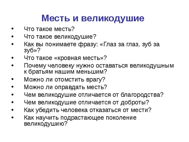 Месть и великодушие  Что такое месть? Что такое великодушие? Как вы понимаете фразу: «Глаз за глаз, зуб за зуб»? Что такое «кровная месть»? Почему человеку нужно оставаться великодушным к братьям нашим меньшим? Можно ли отомстить врагу? Можно ли оправдать месть? Чем великодушие отличается от благородства? Чем великодушие отличается от доброты? Как убедить человека отказаться от мести? Как научить подрастающее поколение великодушию? 