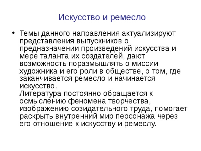   Искусство и ремесло   Темы данного направления актуализируют представления выпускников о предназначении произведений искусства и мере таланта их создателей, дают возможность поразмышлять о миссии художника и его роли в обществе, о том, где заканчивается ремесло и начинается искусство.  Литература постоянно обращается к осмыслению феномена творчества, изображению созидательного труда, помогает раскрыть внутренний мир персонажа через его отношение к искусству и ремеслу. 