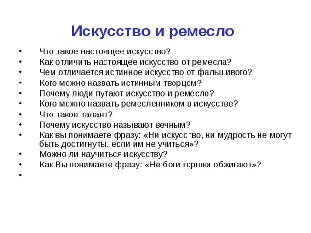 Искусство и ремесло  Что такое настоящее искусство? Как отличить настоящее искусство от ремесла? Чем отличается истинное искусство от фальшивого? Кого можно назвать истинным творцом? Почему люди путают искусство и ремесло? Кого можно назвать ремесленником в искусстве? Что такое талант? Почему искусство называют вечным? Как вы понимаете фразу: «Ни искусство, ни мудрость не могут быть достигнуты, если им не учиться»? Можно ли научиться искусству? Как Вы понимаете фразу: «Не боги горшки обжигают»? 