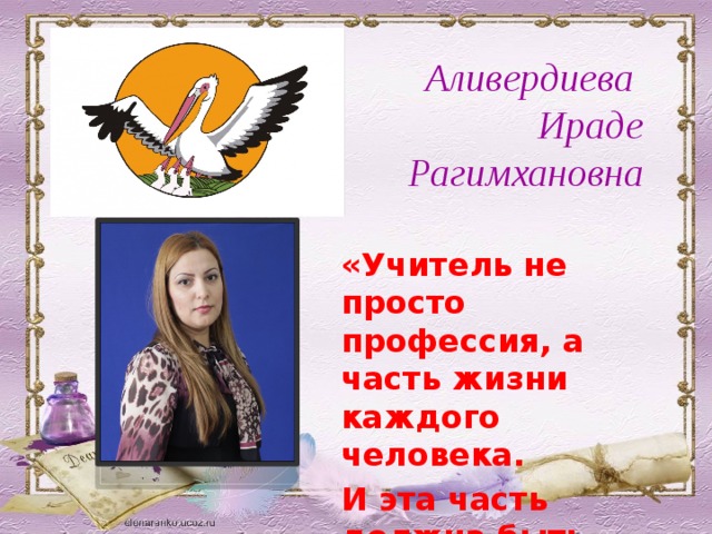 Аливердиева Ираде Рагимхановна  «Учитель не просто профессия, а часть жизни каждого человека. И эта часть должна быть самой лучшей».  